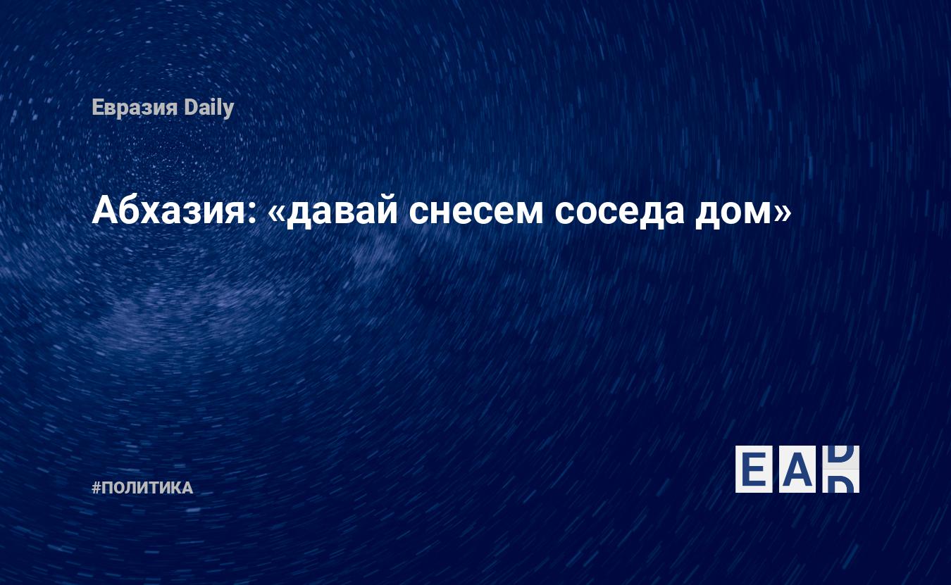 Абхазия: «давай снесем соседа дом» — EADaily, 22 сентября 2018 — Новости  политики, Новости Кавказа