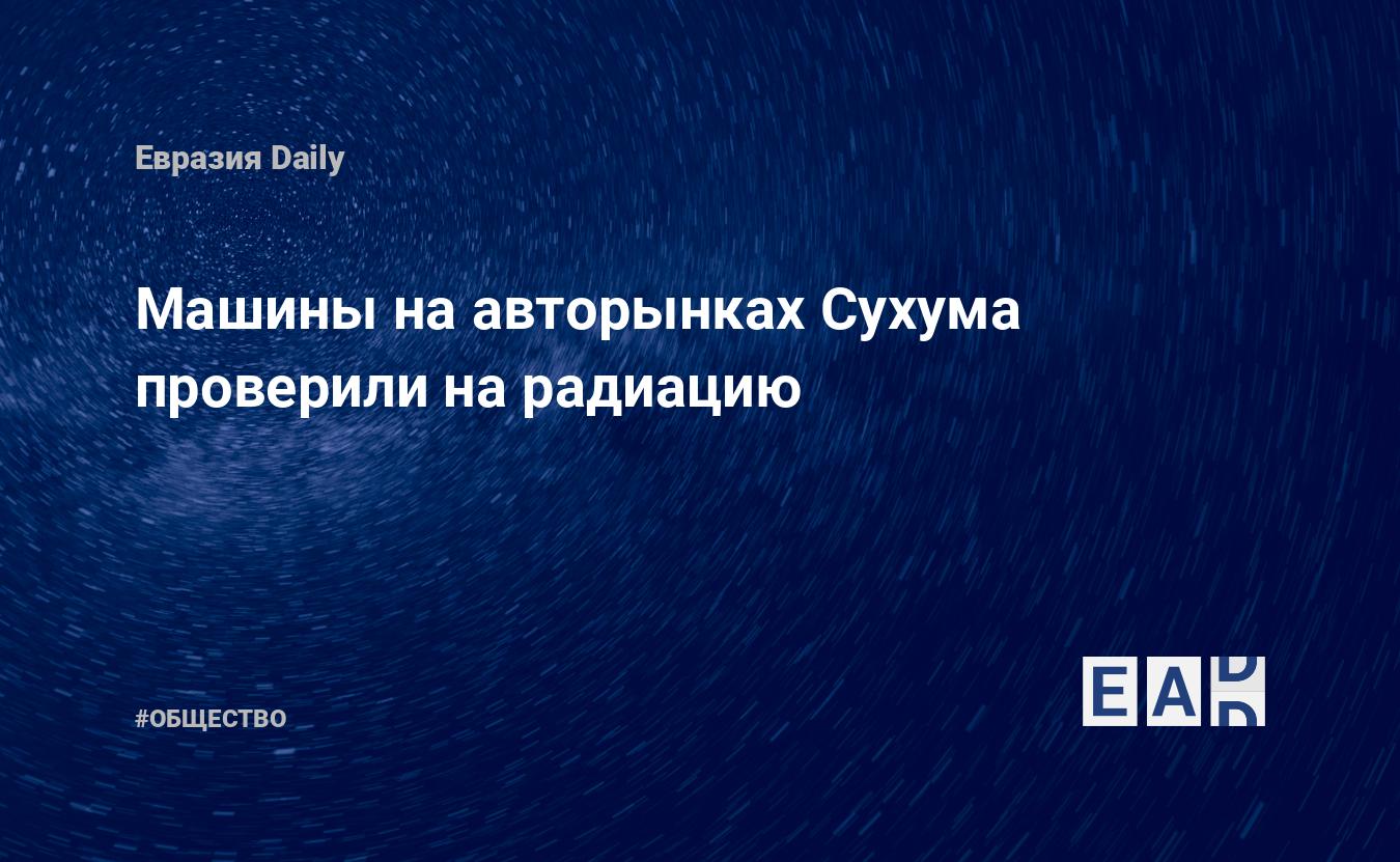 Машины на авторынках Сухума проверили на радиацию — EADaily, 11 июля 2019 —  Общество. Новости, Новости Кавказа