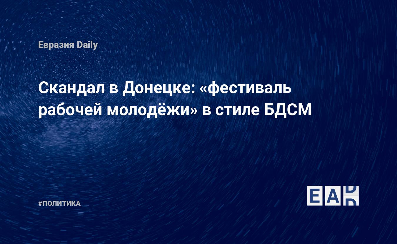 Скандал в Донецке: «фестиваль рабочей молодёжи» в стиле БДСМ — EADaily, 9  августа 2019 — Новости политики, Новости Новороссии