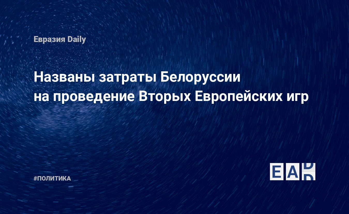 Названы затраты Белоруссии на проведение Вторых Европейских игр — EADaily,  28 августа 2019 — Новости политики, Новости Белоруссии