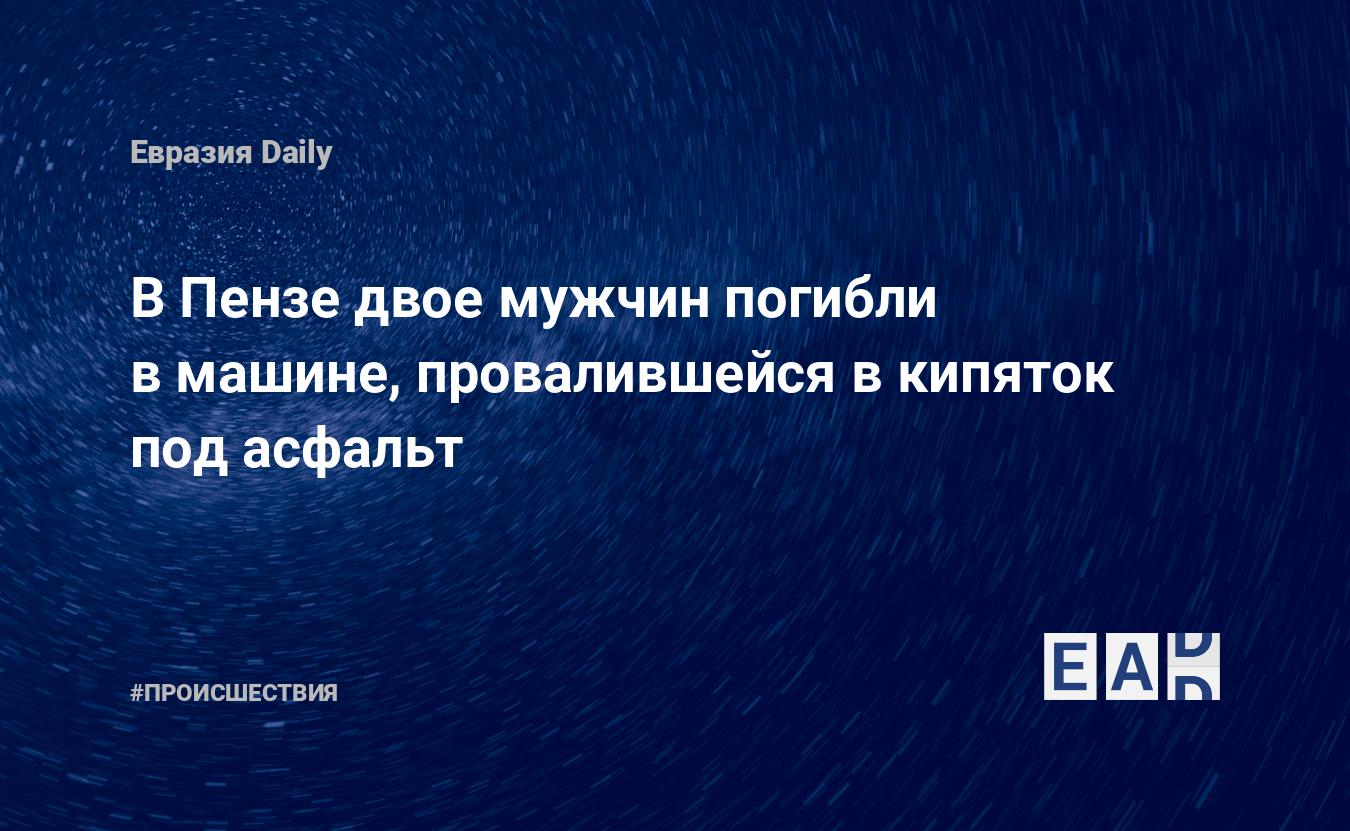 В Пензе двое мужчин погибли в машине, провалившейся в кипяток под асфальт —  EADaily, 19 ноября 2019 — Происшествия, Новости России