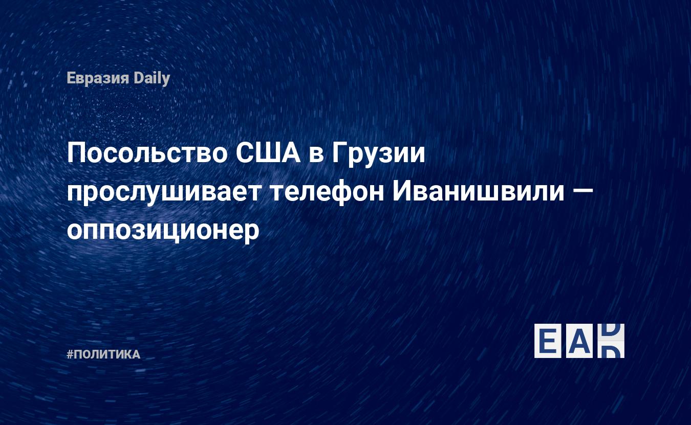 Посольство США в Грузии прослушивает телефон Иванишвили — оппозиционер —  EADaily, 11 июня 2020 — Новости политики, Новости Кавказа