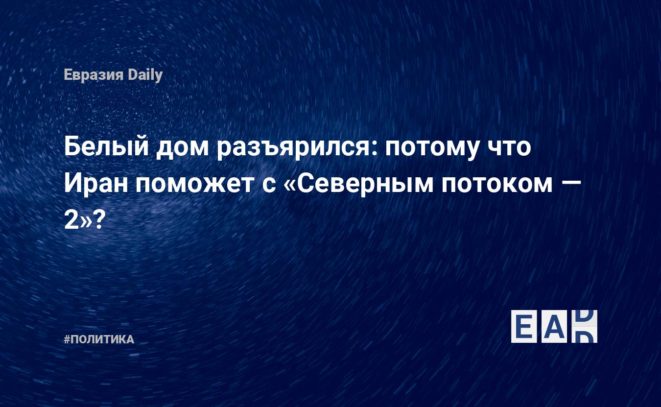 Белый дом разъярился: потому что Иран поможет с «Северным потоком — 2»? —  EADaily, 24 декабря 2020 — Северный поток 2, сколько осталось, последние  новости на сегодня