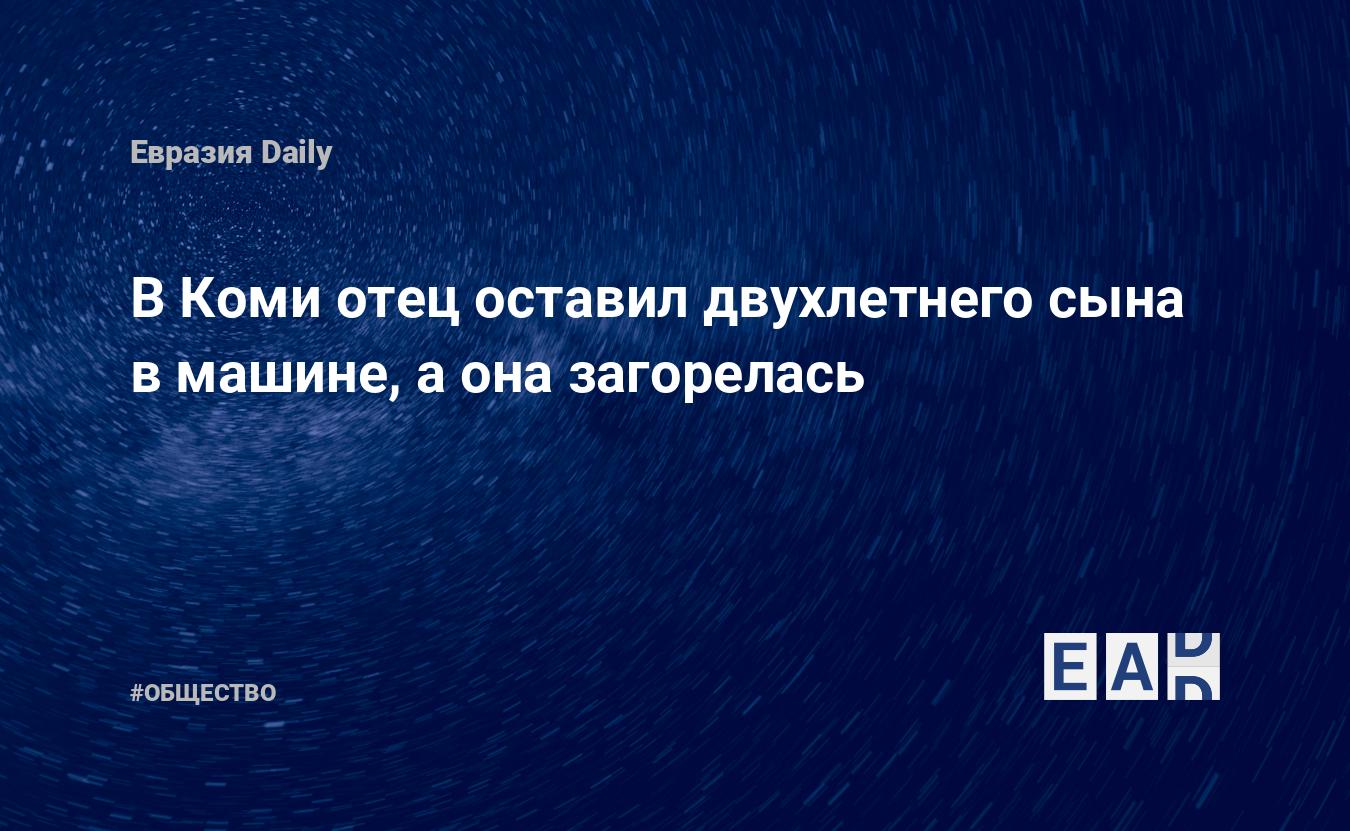 В Коми отец оставил двухлетнего сына в машине, а она загорелась — ЕADaily —  Печоры. Новости Печора. ЧП в Печоре. Печоры новости. Новости Печора  сегодня. Печоры последние новости.