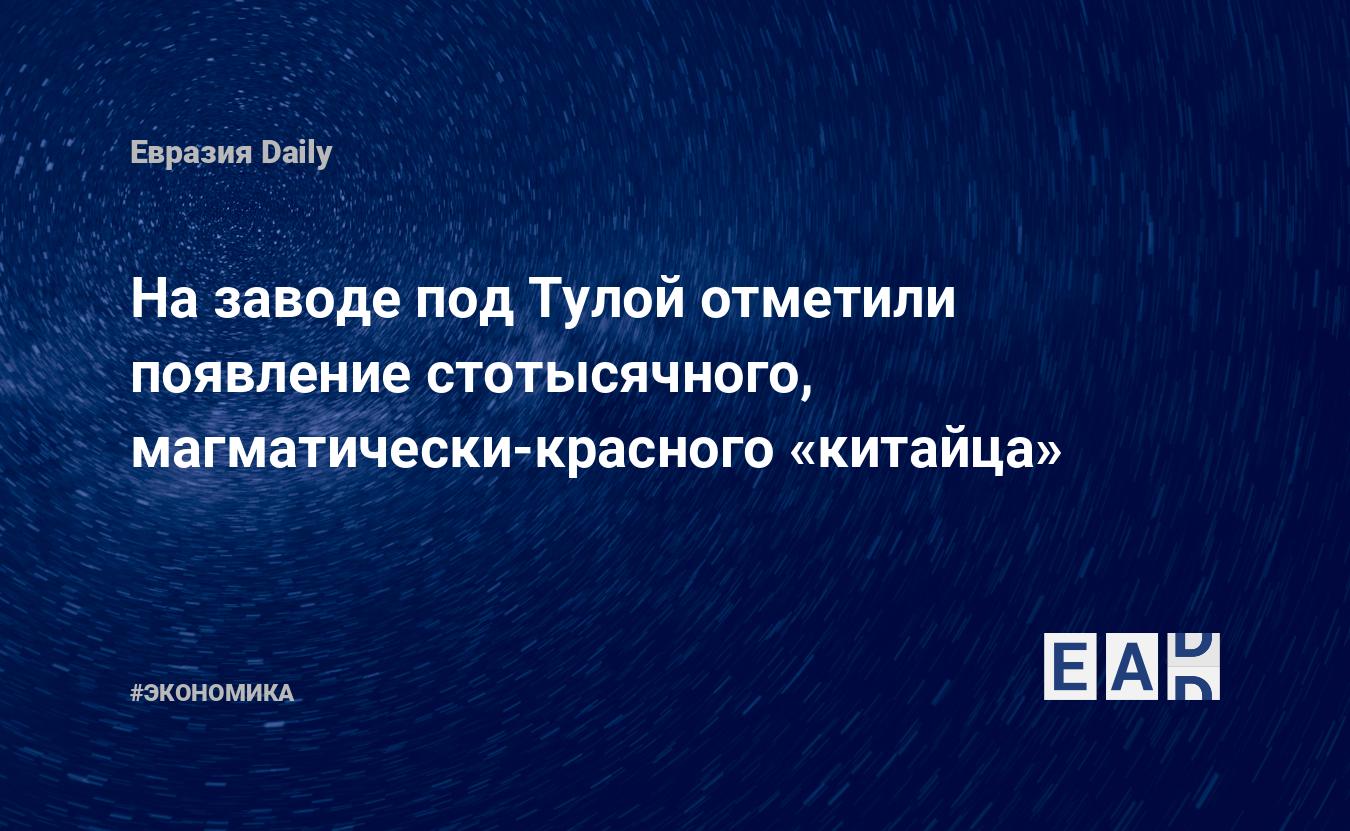 На заводе под Тулой отметили появление стотысячного, магматически-красного «китайца» - EADaily