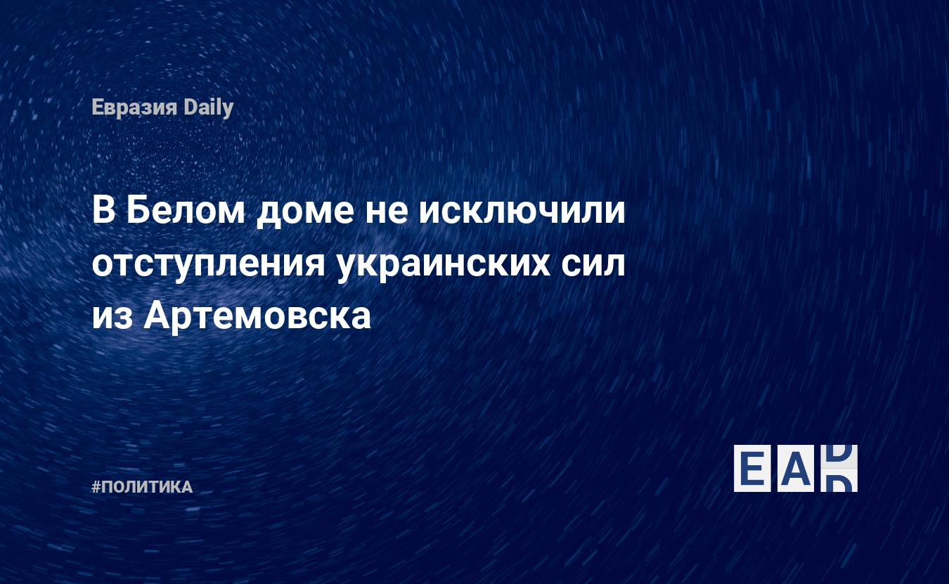 В Белом доме не исключили отступления украинских сил из Артемовска —  EADaily — Артемовск. Артемовск новости. Артемовск сегодня. .Украина  новости. Новости США. Новости Украины. США. Украина. Новости. Украина США.