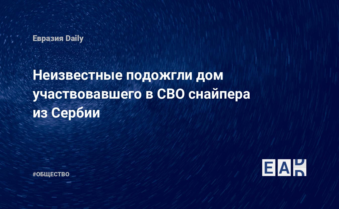 Неизвестные подожгли дом участвовавшего в СВО снайпера из Сербии. Новости  СВО. Новости России. Новости Украины. Новости. Новости сегодня. Новости  часа — EADaily