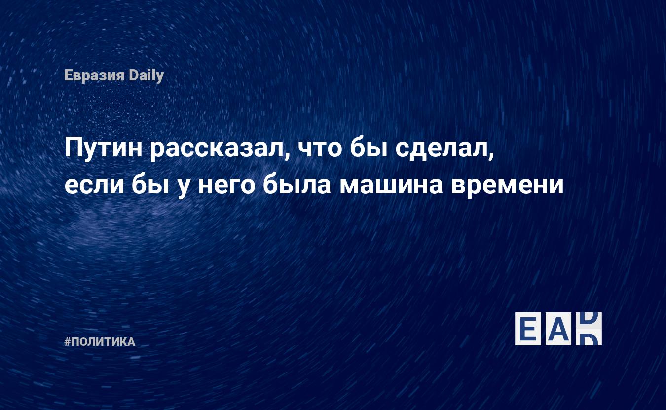 Путин рассказал, что бы сделал, если бы у него была машина времени —  EADaily, 15 июня 2017 — Новости политики, Новости России