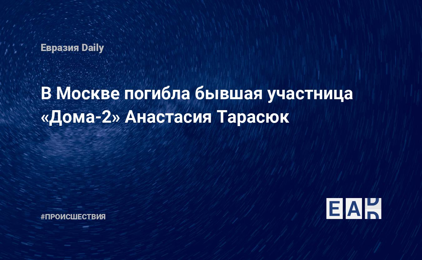 В Москве погибла бывшая участница «Дома-2» Анастасия Тарасюк — EADaily, 23  июня 2018 — Происшествия, Новости России